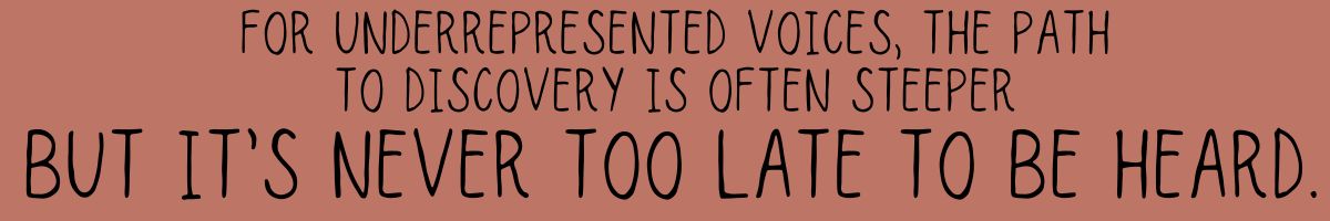 For underrepresented voices, the path to discovery is often steeper—but visibility can be created, and it’s never too late to be heard.