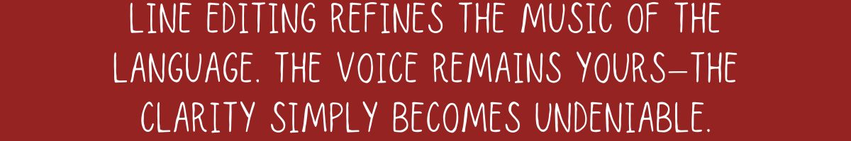 Line editing refines the music of the language. The voice remains yours—the clarity simply becomes undeniable.