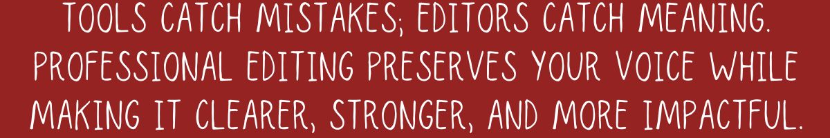 Tools catch mistakes; editors catch meaning. Professional editing preserves your voice while making it clearer, stronger, and more impactful.